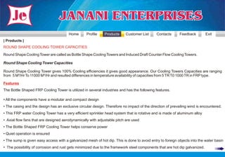 Home       Profile    Products     Customer List      Contacts      Feedback         Exit
| Products |
ROUND SHAPE COOLING TOWER CAPACITIES

Round Shape Cooling Tower are called as Bottle Shape Cooling Towers and Induced Draft Counter Flow Cooling Towers.

Round Shape Cooling Tower Capacities

Round Shape Cooling Tower gives 100% Cooling efficiencies it gives good appearance. Our Cooling Towers Capacities are ranging
from 5 M³/Hr To 11000 M³/Hr and resulted differences in temperature availability of capacities from 5 TR T0 1000 TR in FRP type.

Features
The Bottle Shaped FRP Cooling Tower is utilized in several industries and has the following features.

• All the components have a modular and compact design
• The casing and the design has an exclusive circular design. Therefore no impact of the direction of prevailing wind is encountered.
• This FRP water Cooling Tower has a very efficient sprinkler head system that is rotative and is made of aluminum alloy
• Axial flow fans that are designed aerodynamically with adjustable pitch are used
• The Bottle Shaped FRP Cooling Tower helps conserve power
• Quiet operation is ensured
• The sump is given easy access with a galvanized mesh of hot dip. This is done to avoid entry to foreign objects into the water basin
• The possibility of corrosion and rust gets minimized due to the framework steel components that are hot dip galvanized.
 
