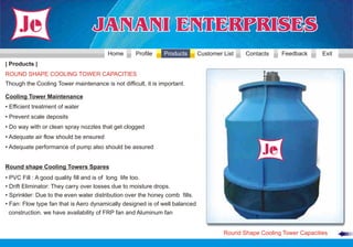 Home       Profile    Products       Customer List   Contacts     Feedback      Exit
| Products |
ROUND SHAPE COOLING TOWER CAPACITIES
Though the Cooling Tower maintenance is not difficult, it is important.

Cooling Tower Maintenance
• Efficient treatment of water
• Prevent scale deposits
• Do way with or clean spray nozzles that get clogged
• Adequate air flow should be ensured
• Adequate performance of pump also should be assured


Round shape Cooling Towers Spares
• PVC Fill : A good quality fill and is of long life too.
• Drift Eliminator: They carry over losses due to moisture drops.
• Sprinkler: Due to the even water distribution over the honey comb fills.
• Fan: Flow type fan that is Aero dynamically designed is of well balanced
  construction. we have availability of FRP fan and Aluminum fan


                                                                                      Round Shape Cooling Tower Capacities
 