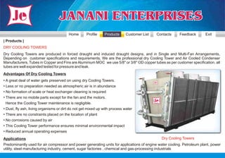 Home       Profile    Products      Customer List   Contacts     Feedback        Exit
| Products |
DRY COOLING TOWERS
Dry Cooling Towers are produced in forced draught and induced draught designs, and in Single and Multi-Fan Arrangements,
Depending on customer specifications and requirements, We are the professional dry Cooling Tower and Air Cooled Condenser
Manufacturers, Tubes in Copper and Fins are Aluminium MOC we use 5/8'' or 3/8'' OD copper tubes as per customer specification, all
tubes are well expanded tested for pressure and leak.
Advantages Of Dry Cooling Towers
• A great deal of water gets preserved on using dry Cooling Towers.
• Less or no preparation needed as atmospheric air is in abundance
• No formation of scale or heat exchanger cleaning is required
• There are no mobile parts except for the fan and the motors.
 Hence the Cooling Tower maintenance is negligible.
• Dust, fly ash, living organisms or dirt do not get mixed up with process water
• There are no constraints placed on the location of plant
• No corrosions caused by air
• This Cooling Tower performance ensures minimal environmental impact
• Reduced annual operating expenses
Applications                                                                                   Dry Cooling Towers
Predominantly used for air compressor and power generating units for applications of engine water cooling. Petroleum plant, power
utility, steel manufacturing industry, cement, sugar factories , chemical and gas-processing industrials
 