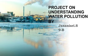 PROJECT ON
UNDERSTANDING
WATER POLLUTION
BY
Jananisri.S
9-B
 