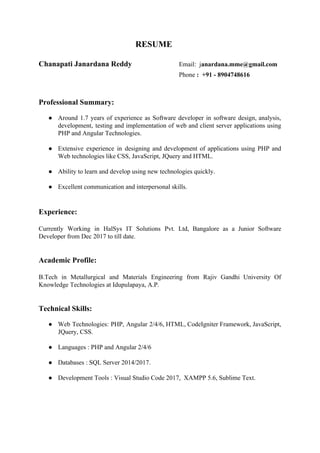RESUME
Chanapati Janardana Reddy ​Email: j​anardana.mme@gmail.com
Phone ​: +91 - 8904748616
Professional Summary:
● Around 1.7 years of experience as Software developer in software design, analysis,
development, testing and implementation of web and client server applications using
PHP and Angular Technologies.
● Extensive experience in designing and development of applications using PHP and
Web technologies like CSS, JavaScript, JQuery and HTML.
● Ability to learn and develop using new technologies quickly.
● Excellent communication and interpersonal skills.
Experience:
Currently Working in HalSys IT Solutions Pvt. Ltd, Bangalore as a Junior Software
Developer from Dec 2017 to till date.
Academic Profile:
B.Tech in Metallurgical and Materials Engineering from Rajiv Gandhi University Of
Knowledge Technologies at Idupulapaya, A.P.
Technical Skills:
● Web Technologies: ​PHP, Angular 2/4/6, HTML, CodeIgniter Framework, JavaScript,
JQuery, CSS.
● Languages : PHP and Angular 2/4/6
● Databases : SQL Server 2014/2017.
● Development Tools : Visual Studio Code 2017, XAMPP 5.6, Sublime Text.
 