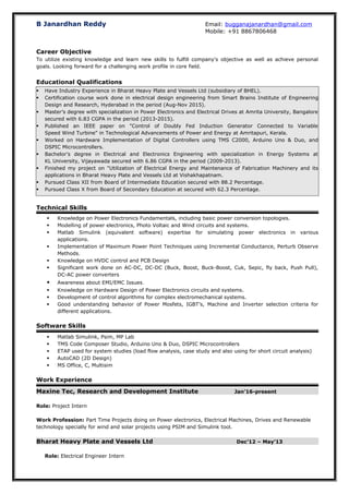 B Janardhan Reddy Email: bugganajanardhan@gmail.com
Mobile: +91 8867806468
Career Objective
To utilize existing knowledge and learn new skills to fulfill company's objective as well as achieve personal
goals. Looking forward for a challenging work profile in core field.
Educational Qualifications
 Have Industry Experience in Bharat Heavy Plate and Vessels Ltd (subsidiary of BHEL).
 Certification course work done in electrical design engineering from Smart Brains Institute of Engineering
Design and Research, Hyderabad in the period (Aug-Nov 2015).
 Master’s degree with specialization in Power Electronics and Electrical Drives at Amrita University, Bangalore
secured with 6.83 CGPA in the period (2013-2015).
 Published an IEEE paper on "Control of Doubly Fed Induction Generator Connected to Variable
Speed Wind Turbine" in Technological Advancements of Power and Energy at Amritapuri, Kerala.
 Worked on Hardware Implementation of Digital Controllers using TMS C2000, Arduino Uno & Duo, and
DSPIC Microcontrollers.
 Bachelor’s degree in Electrical and Electronics Engineering with specialization in Energy Systems at
KL University, Vijayawada secured with 6.86 CGPA in the period (2009-2013).
 Finished my project on "Utilization of Electrical Energy and Maintenance of Fabrication Machinery and its
applications in Bharat Heavy Plate and Vessels Ltd at Vishakhapatnam.
 Pursued Class XII from Board of Intermediate Education secured with 88.2 Percentage.
 Pursued Class X from Board of Secondary Education at secured with 62.3 Percentage.
Technical Skills
 Knowledge on Power Electronics Fundamentals, including basic power conversion topologies.
 Modelling of power electronics, Photo Voltaic and Wind circuits and systems.
 Matlab Simulink (equivalent software) expertise for simulating power electronics in various
applications.
 Implementation of Maximum Power Point Techniques using Incremental Conductance, Perturb Observe
Methods.
 Knowledge on HVDC control and PCB Design
 Significant work done on AC-DC, DC-DC (Buck, Boost, Buck-Boost, Cuk, Sepic, fly back, Push Pull),
DC-AC power converters
 Awareness about EMI/EMC Issues.
 Knowledge on Hardware Design of Power Electronics circuits and systems.
 Development of control algorithms for complex electromechanical systems.
 Good understanding behavior of Power Mosfets, IGBT’s, Machine and Inverter selection criteria for
different applications.
Software Skills
 Matlab Simulink, Psim, MP Lab
 TMS Code Composer Studio, Arduino Uno & Duo, DSPIC Microcontrollers
 ETAP used for system studies (load flow analysis, case study and also using for short circuit analysis)
 AutoCAD (2D Design)
 MS Office, C, Multisim
Work Experience
Maxine Tec, Research and Development Institute Jan’16-present
Role: Project Intern
Work Profession: Part Time Projects doing on Power electronics, Electrical Machines, Drives and Renewable
technology specially for wind and solar projects using PSIM and Simulink tool.
Bharat Heavy Plate and Vessels Ltd Dec’12 – May’13
Role: Electrical Engineer Intern
 