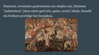 Hasieran, erromatar gastronomia oso sinplea zen, funtsean
"pulmentum" jaten zuten gari-irin, gazta, zereal, lekale, barazk...