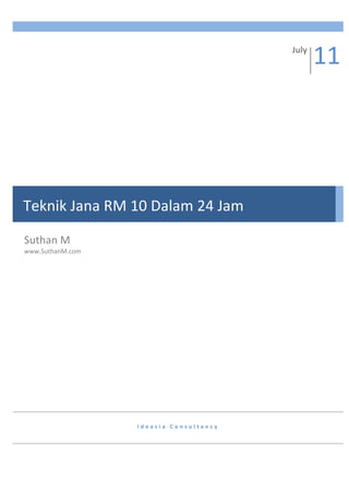 11	
  
         	
  
                                                                               July	
  




Teknik	
  Jana	
  RM	
  10	
  Dalam	
  24	
  Jam	
  

Suthan	
  M	
  
www.SuthanM.com	
  




                          I d e a s i a 	
   C o n s u l t a n c y 	
   	
  
 
