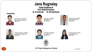 Jana Rugnalay
Under Guidance of
Prof. Balaji Ramadurai
Dr. D.K.Shinde Dr. B.E.Narkhede
VJTI Project Management, Mumbai1 25-11-2017
Sagar Sonawane (172200008)
sagar.sonawane72@gmail.com
8898177960
Deepak Soni (172200016)
dps3792@gmail.com
99678 87388
Abhishek Uniyal (172200033)
abhiuniyal20@gmail.com
7906648694
Pradnyesh Sangvikar (172200003)
pradnyeshsangvikar@gmail.com
9819367338
Talha Shaikh (172200028)
tlsk.civil@gmail.com
8421518702
Priyanka Dusane (172201037)
pdusane95@gmail.com
8356971854
Presented By:
1
 