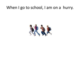 When I go to school, I am on a hurry.