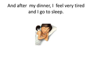 And after my dinner, I feel very tired
and I go to sleep.