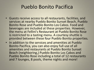 Pueblo Bonito Pacifica
• Guests receive access to all restaurants, facilities, and
services at nearby Pueblo Bonito Sunset Beach, Pueblo
Bonito Rose and Pueblo Bonito Los Cabos. Food and
beverages are included at these properties. However,
the menu at Fellini's Restaurant at Pueblo Bonito Rose
is restricted to a tasting menu. A courtesy shuttle is
provided between these four Pueblo Bonito properties.
• In addition to the services and amenities at Pueblo
Bonito Pacifica, you can also enjoy full use of all
amenities and restaurants at Pueblo Bonito Sunset
Beach (neighboring,) Pueblo Bonito Los Cabos and
Pueblo Bonito Rose including a total of 12 restaurants
and 7 lounges, 8 pools, theme nights and more!
 