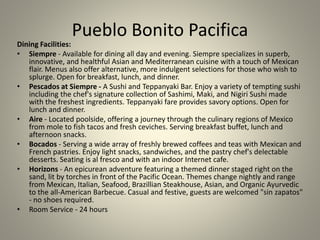 Pueblo Bonito Pacifica
Dining Facilities:
• Siempre - Available for dining all day and evening. Siempre specializes in superb,
innovative, and healthful Asian and Mediterranean cuisine with a touch of Mexican
flair. Menus also offer alternative, more indulgent selections for those who wish to
splurge. Open for breakfast, lunch, and dinner.
• Pescados at Siempre - A Sushi and Teppanyaki Bar. Enjoy a variety of tempting sushi
including the chef's signature collection of Sashimi, Maki, and Nigiri Sushi made
with the freshest ingredients. Teppanyaki fare provides savory options. Open for
lunch and dinner.
• Aire - Located poolside, offering a journey through the culinary regions of Mexico
from mole to fish tacos and fresh ceviches. Serving breakfast buffet, lunch and
afternoon snacks.
• Bocados - Serving a wide array of freshly brewed coffees and teas with Mexican and
French pastries. Enjoy light snacks, sandwiches, and the pastry chef's delectable
desserts. Seating is al fresco and with an indoor Internet cafe.
• Horizons - An epicurean adventure featuring a themed dinner staged right on the
sand, lit by torches in front of the Pacific Ocean. Themes change nightly and range
from Mexican, Italian, Seafood, Brazillian Steakhouse, Asian, and Organic Ayurvedic
to the all-American Barbecue. Casual and festive, guests are welcomed "sin zapatos"
- no shoes required.
• Room Service - 24 hours
 