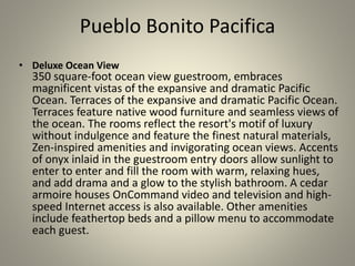 Pueblo Bonito Pacifica
• Deluxe Ocean View
350 square-foot ocean view guestroom, embraces
magnificent vistas of the expansive and dramatic Pacific
Ocean. Terraces of the expansive and dramatic Pacific Ocean.
Terraces feature native wood furniture and seamless views of
the ocean. The rooms reflect the resort's motif of luxury
without indulgence and feature the finest natural materials,
Zen-inspired amenities and invigorating ocean views. Accents
of onyx inlaid in the guestroom entry doors allow sunlight to
enter to enter and fill the room with warm, relaxing hues,
and add drama and a glow to the stylish bathroom. A cedar
armoire houses OnCommand video and television and high-
speed Internet access is also available. Other amenities
include feathertop beds and a pillow menu to accommodate
each guest.
 