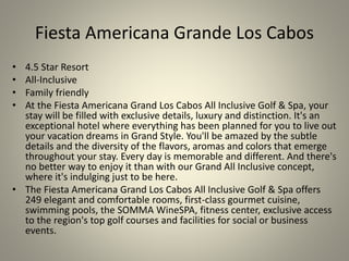 Fiesta Americana Grande Los Cabos
• 4.5 Star Resort
• All-Inclusive
• Family friendly
• At the Fiesta Americana Grand Los Cabos All Inclusive Golf & Spa, your
stay will be filled with exclusive details, luxury and distinction. It's an
exceptional hotel where everything has been planned for you to live out
your vacation dreams in Grand Style. You'll be amazed by the subtle
details and the diversity of the flavors, aromas and colors that emerge
throughout your stay. Every day is memorable and different. And there's
no better way to enjoy it than with our Grand All Inclusive concept,
where it's indulging just to be here.
• The Fiesta Americana Grand Los Cabos All Inclusive Golf & Spa offers
249 elegant and comfortable rooms, first-class gourmet cuisine,
swimming pools, the SOMMA WineSPA, fitness center, exclusive access
to the region's top golf courses and facilities for social or business
events.
 