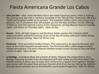 Fiesta Americana Grande Los Cabos
• Viña Del Mar - After some excellent rest in the hotels luxurious rooms, there is nothing
like starting your day with a nutritious breakfast at the Viña del Mar restaurant, offering a
traditional breakfast buffet on its terraces. The breakfast buffets colors and aromas are a
pleasure, full of sensations that will prepare you for the days activities. Try the offerings
of Mexican and International cuisine at this restaurant, serving Mexican food on Tuesday
nights, and Italian on Thursday nights. Open all day.
• Rosato - With soft light elegance and Northern Italian cuisine, this Trattoria styled
restaurant offers wonderful evening views of the Sea of Cortez, with both indoor dining
room and terrace seating. Open for dinner only.
• Peninsula - Treat yourself to endless flavors. This restaurant is an oasis by the pool, very
close to the hotels beautiful private beach. The Peninsula offers subtle elegance and a
relaxed atmosphere. The menu features Mediterranean cuisine during the day and Asian
cuisine at night. Open all day.
• La Bodega - Innovative ideas and a fusion of styles. Discover the unique flavors of La
Bodega, featuring favorites from the Argentina grill with subtle touches from Brazil. The
relaxed ambiance allows you to enjoy each moment for a special meal together. Awaken
your senses with the great food and your favorite drink from the bar, letting the rhythms
of tango music transport you to the beautiful countryside of Argentina. Open for dinner.
 