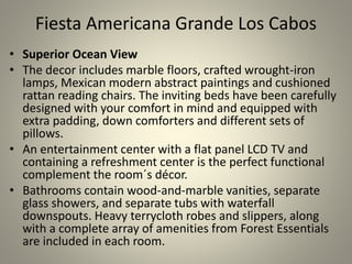 Fiesta Americana Grande Los Cabos
• Superior Ocean View
• The decor includes marble floors, crafted wrought-iron
lamps, Mexican modern abstract paintings and cushioned
rattan reading chairs. The inviting beds have been carefully
designed with your comfort in mind and equipped with
extra padding, down comforters and different sets of
pillows.
• An entertainment center with a flat panel LCD TV and
containing a refreshment center is the perfect functional
complement the room´s décor.
• Bathrooms contain wood-and-marble vanities, separate
glass showers, and separate tubs with waterfall
downspouts. Heavy terrycloth robes and slippers, along
with a complete array of amenities from Forest Essentials
are included in each room.
 