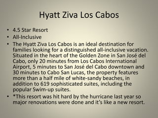 Hyatt Ziva Los Cabos
• 4.5 Star Resort
• All-Inclusive
• The Hyatt Ziva Los Cabos is an ideal destination for
families looking for a distinguished all-inclusive vacation.
Situated in the heart of the Golden Zone in San José del
Cabo, only 20 minutes from Los Cabos International
Airport, 5 minutes to San José del Cabo downtown and
30 minutes to Cabo San Lucas, the property features
more than a half mile of white-sandy beaches, in
addition to 619 sophisticated suites, including the
popular Swim-up suites.
• *This resort was hit hard by the hurricane last year so
major renovations were done and it’s like a new resort.
 