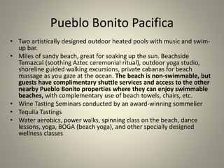 Pueblo Bonito Pacifica
• Two artistically designed outdoor heated pools with music and swim-
up bar.
• Miles of sandy beach, great for soaking up the sun. Beachside
Temazcal (soothing Aztec ceremonial ritual), outdoor yoga studio,
shoreline guided walking excursions, private cabanas for beach
massage as you gaze at the ocean. The beach is non-swimmable, but
guests have complimentary shuttle services and access to the other
nearby Pueblo Bonito properties where they can enjoy swimmable
beaches, with complementary use of beach towels, chairs, etc.
• Wine Tasting Seminars conducted by an award-winning sommelier
• Tequila Tastings
• Water aerobics, power walks, spinning class on the beach, dance
lessons, yoga, BOGA (beach yoga), and other specially designed
wellness classes
 