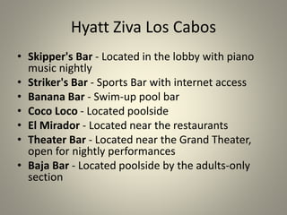 Hyatt Ziva Los Cabos
• Skipper's Bar - Located in the lobby with piano
music nightly
• Striker's Bar - Sports Bar with internet access
• Banana Bar - Swim-up pool bar
• Coco Loco - Located poolside
• El Mirador - Located near the restaurants
• Theater Bar - Located near the Grand Theater,
open for nightly performances
• Baja Bar - Located poolside by the adults-only
section
 