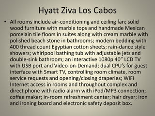 Hyatt Ziva Los Cabos
• All rooms include air-conditioning and ceiling fan; solid
wood furniture with marble tops and handmade Mexican
porcelain tile floors in suites along with cream marble with
polished beach stone in bathrooms; modern bedding with
400 thread count Egyptian cotton sheets; rain-dance style
showers; whirlpool bathing tub with adjustable jets and
double-sink bathroom; an interactive 1080p 40” LCD TV
with USB port and Video-on-Demand; dual CPU’s for guest
interface with Smart TV, controlling room climate, room
service requests and opening/closing draperies; WiFi
Internet access in rooms and throughout complex and
direct phone with radio alarm with iPod/MP3 connection;
coffee maker; in-room refreshment center; hair dryer; iron
and ironing board and electronic safety deposit box.
 