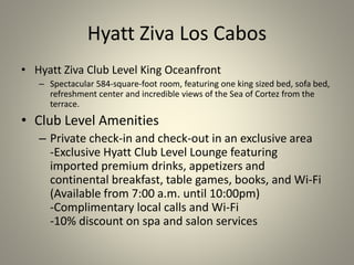 Hyatt Ziva Los Cabos
• Hyatt Ziva Club Level King Oceanfront
– Spectacular 584-square-foot room, featuring one king sized bed, sofa bed,
refreshment center and incredible views of the Sea of Cortez from the
terrace.
• Club Level Amenities
– Private check-in and check-out in an exclusive area
-Exclusive Hyatt Club Level Lounge featuring
imported premium drinks, appetizers and
continental breakfast, table games, books, and Wi-Fi
(Available from 7:00 a.m. until 10:00pm)
-Complimentary local calls and Wi-Fi
-10% discount on spa and salon services
 