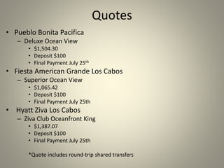 Quotes
• Pueblo Bonita Pacifica
– Deluxe Ocean View
• $1,504.30
• Deposit $100
• Final Payment July 25th
• Fiesta American Grande Los Cabos
– Superior Ocean View
• $1,065.42
• Deposit $100
• Final Payment July 25th
• Hyatt Ziva Los Cabos
– Ziva Club Oceanfront King
• $1,387.07
• Deposit $100
• Final Payment July 25th
*Quote includes round-trip shared transfers
 