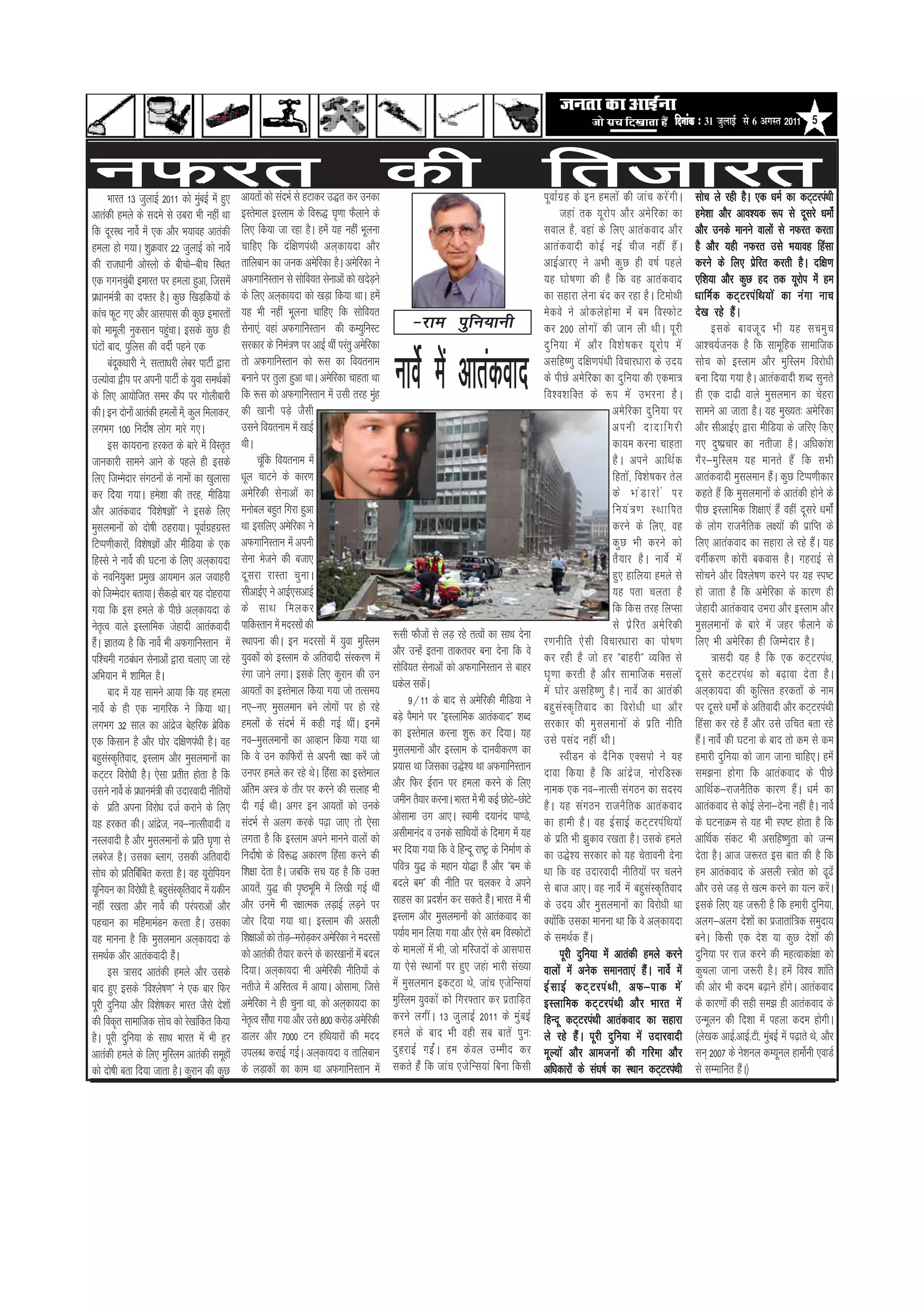 efoveebkeÀ ë 31 •ãìÊããƒÃ Ôãñ 6 ‚ãØãÔ¦ã 2011 5



uQjr      Hkkjr 13 tqykbZ 2011 dks eqcbZ esa gq,
                                        a          vk;rksa dks lanHkZ ls gVkdj m)r dj mudk
                                                                                                     dh                                              frtkjr
                                                                                                                                                     iwokZxzg ds bu geyksa dh tkap djsaxhA            lksp ys jgh gSA ,d /keZ dk dV~VjiaFkh
vkradh geys ds lnes ls mcjk Hkh ugha Fkk           bLrseky bLyke ds fo:) ?k`.kk QSykus ds                                                                  tgka rd ;wjksi vkSj vesfjdk dk             ges’kk vkSj vko’;d :i ls nwljs /keksaZ
fd nwjLFk ukosZ esa ,d vkSj Hk;kog vkradh          fy, fd;k tk jgk gSA gesa ;g ugha Hkwyuk                                                           loky gS] ogka ds fy, vkradokn vkSj               vkSj muds ekuus okyksa ls uQjr djrk
geyk gks x;kA ’kqØokj 22 tqykbZ dks ukosZ          pkfg, fd naf{k.kiaFkh vy~dk;nk vkSj                                                               vkradoknh dksbZ ubZ pht ugha gSaA                gS vkSj ;gh uQjr mls Hk;kog fgalk
dh jkt/kkuh vksLyks ds chpks&chp fLFkr             rkfycku dk tud vesfjdk gSA vesfjdk us                                                             vkbZvkj, us vHkh dqN gh o"kZ igys                djus ds fy, izsfjr djrh gSA nf{k.k
,d xxupqch bekjr ij geyk gqvk] ftlesa
                a                                  vQxkfUkLrku ls lksfo;r lsukvksa dks [knsMus +                                                     ;g ?kks"k.kk dh gS fd og vkradokn                ,f’k;k vkSj dqN gn rd ;wjksi esa ge
iz/kkuea=h dk n¶rj gSA dqN f[kM+fd;ksa ds          ds fy, vy~dk;nk dks [kM+k fd;k FkkA gesa                                                          dk lgkjk ysuk can dj jgk gSA fVeksFkh            /kkfeZ d dV~ V jia f Fk;ks a dk ua x k ukp
dkap QwV x, vkSj vklikl dh dqN bekjrksa            ;g Hkh ugha Hkwyuk pkfg, fd lksfo;r                                                               esdos us vksdysgksek eas ce foLQksV              ns[k jgs gSaA
dks ekewyh uqdlku igqpkA blds dqN gh
                             a                     lsuk,a] ogka vQxkfuLrku dh dE;qfuLV                     &jke iq f u;kuh                           dj 200 yksxksa dh tku yh FkhA iwjh                     blds ckotw n Hkh ;g lpeq p
?kaVksa ckn] iqfyl dh onhZ igus ,d                 ljdkj ds fuea=.k ij vkbZ Fkha ijarq vesfjdk                                                       nq f u;k es a vkS j fo’ks " kdj ;w j ks i es a   vk’p;Ztud gS fd lkewfgd lkekftd
          cand/kkjh us] lRrk/kjh yscj ikVhZ }kjk
              w
mY;ksok }hi ij viuh ikVhZ ds ;qok leFkZdksa
ds fy, vk;ksftr lej dSi ij xksyhckjh  a
                                                   rks vQxkfuLrku dks :l dk fo;ruke
                                                   cukus ij rqyk gqvk FkkA vesfjdk pkgrk Fkk
                                                   fd :l dks vQxkfuLrku esa mlh rjg eqg
                                                   dh [kkuh iM+s tSlh
                                                                                                 a
                                                                                                     ukosZ esa vkradokn                              vlfg".kq nf{k.kiaFkh fopkj/kkjk ds mn;
                                                                                                                                                     ds ihNs vesfjdk dk nqfu;k dh ,dek=
                                                                                                                                                     fo’o’kfDr ds :i es a mHkjuk gS A
                                                                                                                                                                           vesfjdk nqfu;k ij
                                                                                                                                                                                                      lksp dks bLyke vkSj eqfLye fojks/kh
                                                                                                                                                                                                      cuk fn;k x;k gSA vkradoknh ’kCn lqurs
                                                                                                                                                                                                      gh ,d nk<h okys eqlyeku dk psgjk
                                                                                                                                                                                                      lkeus vk tkrk gSA ;g eq[;r% vesfjdk
dhA bu nksuksa vkradh geyksa es]a dqy feykdj]
yxHkx 100 funks"Z k yksx ekjs x,A                  mlus fo;ruke esa [kkbZ                                                                                                  viuh nknkfxjh              vkSj lhvkbZ, }kjk ehfM;k ds tfj, fd,
          bl dk;jkuk gjdr ds ckjs esa foLr`r       FkhA                                                                                                                    dk;e djuk pkgrk            x, nq"izpkj dk urhtk gSA vf/kdka’k
tkudkjh lkeus vkus ds igys gh blds                         pwfa d fo;ruke esa                                                                                              gS A vius vkfFkZ d         xS j &eq f Lye ;g ekurs gS a fd lHkh
fy, ftEesnkj laxBuksa ds ukeksa dk [kqyklk         /kwy pkVus ds dkj.k                                                                                                     fgrksa] fo’ks"kdj rsy      vkradoknh eqlyeku gSaA dqN fVIi.khdkj
dj fn;k x;kA ges’kk dh rjg] ehfM;k                 vesfjdh lsukvksa dk                                                                                                     ds Hka M kjksa ij          dgrs gSa fd eqlyekuksa ds vkradh gksus ds
vkSj vkradokn Þfo’ks"kKksÞa us blds fy,            eukscy cgqr fxjk gqvk                                                                                                   fu;a = .k LFkkfir          ihN bLykfed f’k{kk,a gSa ogha nwljs /keksZa
eqlyekuksa dks nks"kh Bgjk;kA iwokZxgxzLr z        Fkk blfy, vesfjdk us                                                                                                    djus ds fy,] og            ds yksx jktuSfrd y{;ksa dh izkfIr ds
fVIi.khdkjks]a fo’ks"kKksa vkSj ehfM;k ds ,d       vQxkfuLrku esa viuh                                                                                                     dqN Hkh djus dks           fy, vkradokn dk lgkjk ys jgs gSaA ;g
fgLls us ukosZ dh ?kVuk ds fy, vy~dk;nk            lsuk Hkstus dh ctk,                                                                                                     rS;kj gSA ukosZ esa        oxhZdj.k dksjh cdokl gSA xgjkbZ ls
ds uofu;qDr ize[k vk;eku vy tokgjh
                       q                           nwljk jkLrk pqukA                                                                                                       gq, gkfy;k geys ls         lkspus vkSj fo’ys"k.k djus ij ;g Li"V
dks ftEesnkj crk;kA lSdM+ks ckj ;g nksgjk;k        lhvkbZ, us vkbZ,lvkbZ                                                                                                   ;g irk pyrk gS             gks tkrk gS fd vesfjdk ds dkj.k gh
x;k fd bl geys ds ihNs vy~dk;nk ds                 ds lkFk feydj                                                                                                           fd fdl rjg fyIlk           tsgknh vkradokn mHkjk vkSj bLyke vkSj
usrR` o okys bLykfed tsgknh vkradoknh              ikfdLrku esa enjlksa dh                                                                                                 ls iz s f jr ves f jdh     eqlyekuksa ds ckjs esa tgj QSykus ds
                                                   LFkkiuk dhA bu enjlksa esa ;qok eqfLye            :lh QkStksa ls yM+ jgs rRoksa dk lkFk nsuk      j.kuhfr ,s l h fopkj/kkjk dk iks " k.k           fy, Hkh vesfjdk gh ftEEksnkj gSA
gSA KkrO; gS fd ukosZ Hkh vQxkfuLrku esa
  a
                                                   ;qodksa dks bLyke ds vfroknh laLdj.k esa          vkSj mUgsa bruk rkdroj cuk nsuk fd os           dj jgh gS tks gj ÞckgjhÞ O;fDr ls                      =klnh ;g gS fd ,d dV~VjiaFk]
if’peh xBca/ku lsukvksa }kjk pyk, tk jgs
                                                   jaxk tkus yxkA blds fy, dqjku dh mu               lksfo;r lsukvksa dks vQxkfuLrku ls ckgj         ?k`.kk djrh gS vkSj lkekftd elyksa               nwljs dV~VjiaFk dks c<+kok nsrk gSA
vfHk;ku esa ’kkfey gSA
                                                   vk;rksa dk bLrseky fd;k x;k tks rRle;             /kdsy ldsA a                                    esa ?kksj vlfg".kq gSA ukosZ dk vkradh           vy~dk;nk dh dqfRlr gjdrksa ds uke
          ckn esa ;g lkeus vk;k fd ;g geyk
                                                   u,&u, eqlyeku cus yksxksa ij gks jgs                    9@11 ds ckn ls vesfjdh ehfM;k us          cgq l a L d` f rokn dk fojks / kh Fkk vkS j      ij nwljs /keksZa ds vfroknh vkSj dV~VjiaFkh
ukosZ ds gh ,d ukxfjd us fd;k FkkA
                                                   geyksa ds lanHkZ esa dgh xbZ FkhaA buesa          cM+s iSekus ij ÞbLykfed vkradoknÞ ’kCn          ljdkj dh eqlyekuksa ds izfr uhfr                 fgalk dj jgs gSa vkSj mls mfpr crk jgs
yxHkx 32 lky dk vkant csgfjd csfz od
                                   sz
                                                   uo&eqlyekuksa dk vkOgku fd;k x;k Fkk              dk bLrseky djuk ’kq: dj fn;kA ;g                mls ilan ugha FkhA                               gSaA ukosZ dh ?kVuk ds ckn rks de ls de
,d fdlku gS vkSj ?kksj nf{k.kiaFkh gSA og
                                                   fd os mu dkfQjksa ls viuh j{kk djsa tks           eqlyekuksa vkSj bLyke ds nkuohdj.k dk                 LOkhMu ds nSfud ,Dliks us ;g               gekjh nqfu;k dks tkx tkuk pkfg,A gesa
cgqlLd`frokn] bLyke vkSj eqlyekuksa dk
        a
                                                   muij geys dj jgs FksA fgalk dk bLrseky            iz;kl Fkk ftldk m)s’; Fkk vQxkfuLrku            nkok fd;k gS fd vkanzst] uksjfMLd                le>uk gksxk fd vkradokn ds ihNs
dV~Vj fojks/kh gSA ,slk izrhr gksrk gS fd
                                                   vafre vL= ds rkSj ij djus dh lykg Hkh             vkSj fQj bZjku ij geyk djus ds fy,              uked ,d uo&ukRlh laxBu dk lnL;                   vkfFkZd&jktuSfrd dkj.k gSaA /keZ dk
mlus ukosZ ds iz/kkuea=h dh mnkjoknh uhfr;ksa
                                                   nh xbZ FkhA vxj bu vk;rksa dks muds               tehu rS;kj djukA Hkkjr esa Hkh dbZ NksV&NksVs
                                                                                                                                            s        gSA ;g laxBu jktuSfrd vkradokn                   vkradokn ls dksbZ ysuk&nsuk ugha gSA ukosZ
ds izfr viuk fojks/k ntZ djkus ds fy,
                                                   lanHkZ ls vyx djds i<+k tk, rks ,slk              vkslkek mx vk,A Lokeh n;kuan ik.Ms]             dk gkeh gSA og bZlkbZ dV~VjiafFk;ksa             ds ?kVukØe ls ;g Hkh Li"V gksrk gS fd
;g gjdr dhA vkant] uo&ukRlhoknh o
                          zs
                                                   yxrk gS fd bLyke vius ekuus okyksa dks            vlhekuan o muds lkfFk;ksa ds fnekx esa ;g       ds izfr Hkh >qdko j[krk gSA mlds geys            vkfFkZd ladV Hkh vlfg".kqrk dks tUe
uLyoknh gS vkSj eqlyekuksa ds izfr ?k`.kk ls
                                                   funks"Z kks ds fo:) vdkj.k fgalk djus dh          Hkj fn;k x;k fd os fgUnw jk"Vª ds fuekZ.k ds    dk m)s’; ljdkj dks ;g psrkouh nsuk               nsrk gSA vkt t:jr bl ckr dh gS fd
ycjst gSA mldk Cykx] mldh vfroknh
lksp dks izfrfacfa cr djrk gSA og ;wjksfi;u        f’k{kk nsrk gSA tcfd lp ;g gS fd mDr              ifo= ;q) ds egku ;ks)k gSa vkSj Þce ds          Fkk fd og mnkjoknh uhfr;ksa ij pyus              ge vkradokn ds vlyh L=ksr dks <w<as
;wfu;u dk fojks/kh gS] cgqlLd`frokn esa ;dhu
                               a                   vk;rs]a ;q) dh i`"BHkwfe esa fy[kh xbZ Fkha       cnys ceÞ dh uhfr ij pydj os vius                ls ckt vk,A og ukosZ esa cgqlaLd`frokn           vkSj mls tM+ ls [kRe djus dk ;Ru djsA        a
ugha j[krk vkSj ukosZ dh ijaijkvksa vkSj           vkSj muesa Hkh j{kkRed yM+kbZ yM+us ij            lkgl dk izn’kZu dj ldrs gSA Hkkjr esa Hkh
                                                                                                                                     a               ds mn; vkSj eqlyekuksa dk fojks/kh Fkk           blds fy, ;g t:jh gS fd gekjh nqfu;k]
igpku dk efgekeaMu djrk gSA mldk                   tksj fn;k x;k FkkA bLyke dh vlyh                  bLyke vkSj eqlyekuksa dks vkradokn dk           D;ksafd mldk ekuuk Fkk fd os vy~dk;nk            vyx&vyx ns’kksa dk iztkrkaf=d leqnk;
;g ekuuk gS fd eqlyeku vy~dk;nk ds                 f’k{kkvksa dks rksM&ejksMdj vesfjdk us enjlksa
                                                                      + +                            i;kZ; eku fy;k x;k vkSj ,sls ce foLQksVksa      ds leFkZd gSaA                                   cusA fdlh ,d ns’k ;k dqN ns’kksa dh
leFkZd vkSj vkradoknh gSA        a                 dks vkradh rS;kj djus ds dkj[kkuksa esa cny       ds ekeyksa esa Hkh] tks efLtnksa ds vklikl            iwjh nqfu;k esa vkradh geys djus           nqfu;k ij jkt djus dh egRokdka{kk dks
          bl =kln vkradh geys vkSj mlds            fn;kA vy~dk;nk Hkh vesfjdh uhfr;ksa ds            ;k ,sls LFkkuksa ij gq, tgak Hkkjh la[;k        okyksa esa vusd lekurk,a gSaA ukosZ esa          dqpyk tkuk t:jh gSA gesa fo’o ’kkafr
ckn gq, blds Þfo’ys"k.kÞ us ,d ckj fQj             urhts esa vfLrRo esa vk;kA vkslkek] ftls          esa eqlyeku bdV~Bk Fks] tkap ,tsfUl;ka          bZ l kbZ dV~ V jia F kh] vQ&ikd es a             dh vksj Hkh dne c<+kus gksxA vkradokn
                                                                                                                                                                                                                                    as
iwjh nqfu;k vkSj fo’ks"kdj Hkkjr tSls ns’kksa      vesfjdk us gh pquk Fkk] dks vy~dk;nk dk           eqfLye ;qodksa dks fxj¶rkj dj izrkfM+r          bLykfed dV~VjiaFkh vkSj Hkkjr esa                ds dkj.kksa dh lgh le> gh vkradokn ds
dh fod`r lkekftd lksp dks js[kkafdr fd;k           usrR` o lkSik x;k vkSj mls 800 djksM+ vesfjdh
                                                                 a                                   djus yxhaA 13 tqykbZ 2011 ds eqacbZ             fgUnw dV~VjiaFkh vkradokn dk lgkjk               mUewyu dh fn’kk esa igyk dne gksxhA
gSA iwjh nqfu;k ds lkFk Hkkjr esa Hkh gj           Mkyj vkSj 7000 Vu gfFk;kjksa dh enn               geys ds ckn Hkh ogh lc ckrsa iqu%               ys jgs gSaA iwjh nqfu;k esa mnkjoknh             ¼ys[kd vkbZ-vkbZ-Vh- eqcbZ esa i<+krs Fks] vkSj
                                                                                                                                                                                                                              a
vkradh geys ds fy, eqfLye vkradh lewgksa           miyC/k djkbZ xbZA vy~dk;nk o rkfycku              nqgjkbZ xbZaA ge dsoy mEehn dj                  ewY;ksa vkSj vketuksa dh xfjek vkSj              lu~ 2007 ds us'kuy dE;wuy gkeksuh ,okMZ
                                                                                                                                                                                                                                          Z
dks nks"kh crk fn;k tkrk gSA dqjku dh dqN          ds yM+kdksa dk dke Fkk vQxkfuLrku esa             ldrs gaS fd tkap ,tsfUl;ka fcuk fdlh            vf/kdkjksa ds la?k"kZ dk LFkku dV~VjiaFkh        ls lEekfur gSA½  a
 