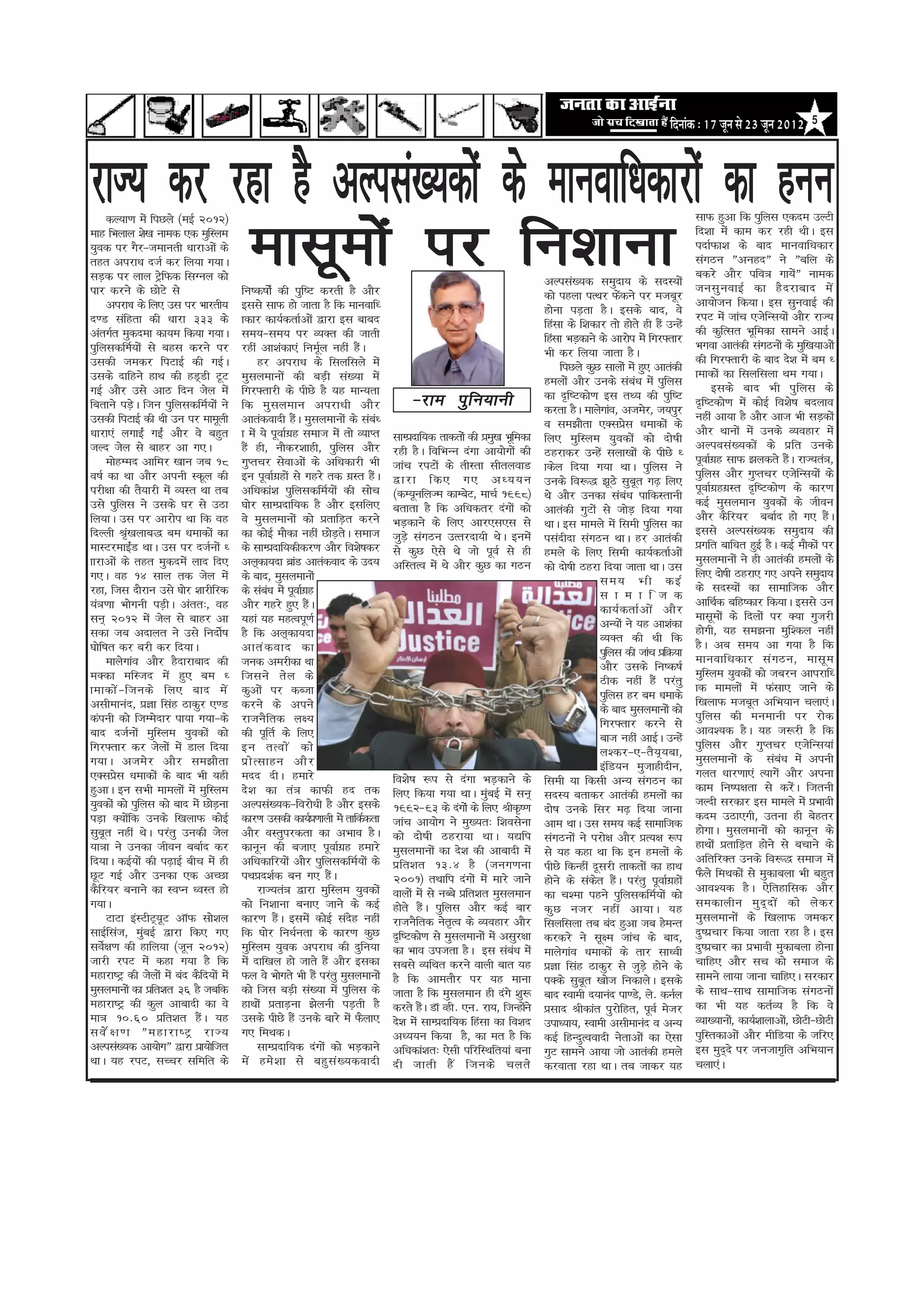 efoveebkeâ : 17 petve mes 23 petve 2012   5




jkT; dj jgk gS vYila[;dksa ds ekuokf/kdkjksa dk guu
                                            eklweksa ij fu’kkuk
          dY;k.k esa fiNys ¼ebZ 2012½                                                                                                                                     lkQ gqvk fd iqfyl ,dne mYVh
ekg fHkyky ’ks[k uked ,d eqfLye                                                                                                                                           fn’kk esa dke dj jgh FkhA bl
;qod ij xSj&tekurh /kkjkvksa ds                                                                                                                                           inkZQk’k ds ckn ekuokf/kdkj
rgr vijk/k ntZ dj fy;k x;kA                                                                                                                                               laxBu ÞvugnÞ us Þcfy ds
lM+d ij yky VsªfQd flXuy dks                                                                                                                                              cdjs vkSj ifo= xk;sÞ uked      a
                                                                                                                                 vYila[;d leqnk; ds lnL;ksa
ikj djus ds NksVs ls                      fu"d"kksaZ dh iqf"V djrh gS vkSj                                                                                                tulq u okbZ dk gS n jkckn es a
                                                                                                                                 dks igyk iRFkj Qsdus ij etcwj
                                                                                                                                                     a
          vijk/k ds fy, ml ij Hkkjrh;     blls lkQ gks tkrk gS fd ekuokf/                                                                                                 vk;kstu fd;kA bl lquokbZ dh
                                                                                                                                 gksuk iM+rk gSA blds ckn] os
n.M lafgrk dh /kkjk 333 ds                kdkj dk;ZdrkZvksa }kjk bl ckcn                                                                                                  jiV esa tkap ,tsfUl;ksa vkSj jkT;
                                                                                                                                 fgalk ds f’kdkj rks gksrs gh gSa mUgsa
varxZr eqdnek dk;e fd;k x;kA              le;&le; ij O;Dr dh tkrh                                                                                                         dh dqfRlr Hkwfedk lkeus vkbZA
                                                                                                                                 fgalk HkM+dkus ds vkjksi esa fxj¶rkj
iqfyldfEkZ;ksa ls cgl djus ij             jgha vk’kadk,a fuewy ugha gSA Z         a                                                                                       Hkxok vkradh laxBuksa ds eqf[k;kvksa
                                                                                                                                 Hkh dj fy;k tkrk gSA
mldh tedj fiVkbZ dh xbZA                           gj vijk/k ds flyflys esa                                                                                               dh fxj¶rkjh ds ckn ns’k esa ce /
                                                                                                                                      fiNys dqN lkyksa esa gq, vkradh
mlds nkfgus gkFk dh gM~Mh VwV             eqlyekuksa dh cM+h la[;k esa                                                                                                    kekdksa dk flyflyk Fke x;kA
                                                                                                                                 geyksa vkSj muds lac/k esa iqfyl
                                                                                                                                                           a
xbZ vkSj mls vkB fnu tsy esa              fxj¶rkjh ds ihNs gS ;g ekU;rk                                                                                                        blds ckn Hkh iqfyl ds
                                                                                              &jke iq f u;kuh                    dk n`f"Vdks.k bl rF; dh iqf"V
fcrkus iM+A ftu iqfyldfeZ;kaas us
                     s                    fd eqlyeku vijk/kh vkSj                                                                                                         n`f"Vdks.k esa dksbZ fo’ks"k cnyko
                                                                                                                                 djrk gSA ekysxkao] vtesj] t;iqj
mldh fiVkbZ dh Fkh mu ij ekewyh           vkradoknh gSA eqlyekuksa ds lac/
                                                                a                     a                                                                                   ugha vk;k gS vkSj vkt Hkh lM+dksa
                                                                                                                                 o le>kSrk ,Dlizl /kekdksa ds
                                                                                                                                                       s
/kkjk,a yxkbZa xbZa vkSj os cgqr          k esa ;s iwokZxg lekt esa rks O;kIr
                                                            z                             lkEiznkf;d rkdrksa dh ize[k Hkwfedk
                                                                                                                   q                                                      vkSj Fkkuksa esa muds O;ogkj esa
                                                                                                                                 fy, eqfLye ;qodksa dks nks"kh
tYn tsy ls ckgj vk x,A                    gSa gh] ukSdj’kkgh] iqfyl vkSj                  jgh gSA fofHkUu naxk vk;ksxksa dh                                               vYiola[;dksa ds izfr muds
                                                                                                                                 Bgjkdj mUgsa lyk[kksa ds ihNs /
          eksgEen vkfej [kku tc 18        xqIrpj lsokvksa ds vf/kdkjh Hkh                 tkap jiVksa ds rhLrk lhryokM                                                    iwokZxg lkQ >ydrs gSA jkT;ra=]
                                                                                                                                                                                 z                   a
                                                                                                                                 kdsy fn;k x;k FkkA iqfyl us
o"kZ dk Fkk vkSj viuh Ldwy dh             bu iwokZxgksa ls xgjs rd xzLr gSA
                                                          z                         a     }kjk fd, x, v/;;u                                                               iqfyl vkSj xqIrpj ,tsfUl;ksa ds
                                                                                                                                 muds fo:) >wBs lqcr x<+ fy, w
ijh{kk dh rS;kjh esa O;Lr Fkk rc          vf/kdka’k iqfyldfeZ;kasa dh lksp                ¼dE;wufyTe dkEcsV] ekpZ 1998½                                                   iwokZxgxzLr n`f"Vdks.k ds dkj.k
                                                                                                                                                                                   z
                                                                                                                                 Fks vkSj mudk lac/k ikfdLrkuh
                                                                                                                                                         a
mls iqfyl us mlds ?kj ls mBk              ?kksj lkEiznkf;d gS vkSj blfy,                  crkrk gS fd vf/kdrj naxksa dks                                                  dbZ eqlyeku ;qodksa ds thou
                                                                                                                                 vkradh xqVksa ls tksM+ fn;k x;k
fy;kA ml ij vkjksi Fkk fd og              os eqlyekuksa dks izrkfM+r djus                 HkM+dkus ds fy, vkj,l,l ls                                                      vkSj dSfj;j cckZn gks x, gSA       a
                                                                                                                                 FkkA bl ekeys eas fleh iqfyl dk
fnYyh J`[kykc) ce /kekdksa dk
               a                          dk dksbZ ekSdk ugha NksMrA lekt   + s           tqMs+ laxBu mRrjnk;h FksA buesa                                                 blls vYila[;d leqnk; dh
                                                                                                                                 ilanhnk laxBu FkkA gj vkradh
ekLVjekbZM FkkA ml ij ntZuksa /
                   a                      ds lkEiznkf;dhdj.k vkSj fo’ks"kdj               ls dqN ,sls Fks tks iwoZ ls gh                                                  izxfr ckf/kr gqbZ gSA dbZ ekSdksa ij
                                                                                                                                 geys ds fy, fleh dk;ZdrkZvksa
kkjkvksa ds rgr eqdnesa ykn fn,           vy~dk;nk czkM vkradokn ds mn;
                                                              a                           vfLrRo esa Fks vkSj dqN dk xBu                                                  eqlyekuksa us gh vkradh geyksa ds
                                                                                                                                 dks nks"kh Bgjk fn;k tkrk FkkA ml
x,A og 14 lky rd tsy esa                  ds ckn] eqlyekuksa                                                                                                              fy, nks"kh Bgjk, x, vius leqnk;
                                                                                                                                                le; Hkh dbZ
jgk] ftl nkSjku mls ?kksj ’kkjhfjd        ds lac/k esa iwokZxg
                                                     a            z                                                                                                       ds lnL;ksa dk lkekftd vkSj
                                                                                                                                                l k e k f t d
;a=.kk Hkksxuh iM+hA varr%] og            vkSj xgjs gq, gSA         a                                                                                                     vkfFkZd cfg"dkj fd;kA blls mu
                                                                                                                                                dk;Z d rkZ v ks a vkS j
lu~ 2012 esa tsy ls ckgj vk               ;gka ;g egRoiw.kZ                                                                                                               eklweksa ds fnyksa ij D;k xqtjh
                                                                                                                                                vU;ksa us ;g vk’kadk
ldk tc vnkyr us mls funks"k          Z    gS fd vy~dk;nk                                                                                                                  gksxh] ;g le>uk eqf’dy ugha
                                                                                                                                                O;Dr dh Fkh fd
?kksf"kr dj cjh dj fn;kA                  vkra d okn dk                                                                                                                   gSA vc le; vk x;k gS fd
                                                                                                                                                iqfyl dh tkap izfØ;k
          ekysxkao vkSj gSnkjkckn dh      tud vejhdk Fkk                                                                                                                  ekuokf/kdkj la x Bu] eklw e
                                                                                                                                                vkSj mlds fu"d"kZ
eDdk efLtn esa gq, ce /                   ftlus rs y ds                                                                                                                   eqfLye ;qodksa dks tcju vkijkf/
                                                                                                                                                Bhd ugha gSa ijarq
kekdks a & ftuds fy, ckn es a             dqvksa ij dCtk                                                                                                                  kd ekeyksa esa Qalk, tkus ds
                                                                                                                                                iqfyl gj ce /kekds
vlhekuan] izKk flag Bkdqj ,.M             djus ds vius                                                                                                                    f[kykQ etcwr vfHk;ku pyk,aA
                                                                                                                                                ds ckn eqlyekuksa dks
daiuh dks ftEesnkj ik;k x;k&ds            jktuSfrd y{;                                                                                                                    iqfyl dh euekuh ij jksd
                                                                                                                                                fxj¶rkj djus ls
ckn ntZuksa eqfLye ;qodksa dks            dh iwfrZ ds fy,                                                                                                                 vko’;d gSA ;g t:jh gS fd
                                                                                                                                                ckt ugha vkbZA mUgsa
fxj¶rkj dj tsyksa esa Mky fn;k            bu rRoks a dks                                                                                                                  iqfyl vkSj xqIrpj ,tsfUl;ka
                                                                                                                                                y’dj&,&rS;~;ck]
x;kA vtesj vkSj le>kSrk                   iz k s R lkgu vkS j                                                                                                             eqlyekuksa ds lac/k esa viuh
                                                                                                                                                                                                 a
                                                                                                                                                bafM;u eqtkghnhu]
,Dlizl /kekdksa ds ckn Hkh ;gh
             s                            enn nhA gekjs                                   fo’ks"k :i ls naxk HkM+dkus ds                                                  xyr /kkj.kk,a R;kxsa vkSj viuk
                                                                                                                                 fleh ;k fdlh vU; laxBu dk
gqvkA bu lHkh ekeyksa esa eqfLye          ns’k dk ra= dkQh gn rd                          fy, fd;k x;k FkkA eqcbZ esa lu~
                                                                                                                    a                                                     dke fu"i{krk ls djsA ftruh   a
                                                                                                                                 lnL; crkdj vkradh geyksa dk
;qodksa dks iqfyl dks ckn esa NksMuk
                                   +      vYila[;d&fojks/kh gS vkSj blds                  1992&93 ds naxksa ds fy, Jhd`".k                                                tYnh ljdkj bl ekeys esa izHkkoh
                                                                                                                                 nks"k muds flj e<+ fn;k tkuk
iM+k D;ksfd muds f[kykQ dksbZ
                 a                        dkj.k mldh dk;Zi.kkyh esa rkfdZdrk
                                                                      z                   tkap vk;ksx us eq[;r% f’kolsuk                                                  dne mBk,xh] mruk gh csgrj
                                                                                                                                 vke FkkA ml le; dbZ lkekftd
lqcr ugha FksA ijarq mudh tsy
        w                                 vkSj oLrqijdrk dk vHkko gSA                     dks nks"kh Bgjk;k FkkA ;|fi                                                     gksxkA eqlyekuksa dks dkuwu ds
                                                                                                                                 laxBuksa us ijks{k vkSj izR;{k :i
;k=k us mudk thou cckZn dj                dkuwu dh ctk, iwokZxg gekjs         z           eqlyekuksa dk ns’k dh vkcknh esa                                                gkFkksa izrkfM+r gksus ls cpkus ds
                                                                                                                                 ls ;g dgk Fkk fd bu geyksa ds
fn;kA dbZ;ksa dh i<+kbZ chp esa gh        vf/kdkfj;ksa vkSj iqfyldfeZ;ksa ds              izfr’kr 13-4 gS ¼tux.kuk                                                        vfrfjDr muds fo:) lekt esa
                                                                                                                                 ihNs fdUgha nwljh rkdrksa dk gkFk
NwV xbZ vkSj mudk ,d vPNk                 iFkizn’kZd cu x, gSA            a               2001½ rFkkfi naxksa esa ekjs tkus                                               QSys feFkdksa ls eqdkcyk Hkh cgqr
                                                                                                                                 gksus ds ladr gSA ijarq iwokZxgksa
                                                                                                                                               s a                 z
dSfj;j cukus dk LoIu /oLr gks                      jkT;ra= }kjk eqfLye ;qodksa            okyksa esa ls uCcs izfr’kr eqlyeku                                              vko’;d gSA ,sfrgkfld vkSj
                                                                                                                                 dk p’ek igus iqfyldfeZ;ksa dks
x;kA                                      dks fu’kkuk cuk, tkus ds dbZ                    gksrs gSA iqfyl vkSj dbZ ckj
                                                                                                     a                           dq N utj ugha vk;kA ;g                   ledkyhu eq n ~ n ks a dks ys d j
          VkVk baLVhV~;V vkWQ lks’ky
                         w                dkj.k gSA blesa dksbZ lang ugha
                                                        a                       s         jktuSfrd usr`Ro ds O;ogkj vkSj         flyflyk rc can gqvk tc gseUr             eqlyekuksa ds f[kykQ tedj
lkbZflat] eqcbZ }kjk fd, x,
                       a                  fd ?kksj fu/kZurk ds dkj.k dqN                  n`f"Vdks.k ls eqlyekuksa esa vlqj{kk   djdjs us lw{e tkap ds ckn]               nq"izpkj fd;k tkrk jgk gSA bl
los{k.k dh gkfy;k ¼twu 2012½
      Z                                   eqfLye ;qod vijk/k dh nqfu;k                    dk Hkko mitrk gSA bl lac/k esa a       ekysxkao /kekdksa ds rkj lk/oh           nq"izpkj dk izHkkoh eqdkcyk gksuk
tkjh jiV esa dgk x;k gS fd                esa nkf[ky gks tkrs gSa vkSj bldk               lcls O;fFkr djus okyh ckr ;g           izKk flag Bkdqj ls tqMs+ gksus ds        pkfg, vkSj lp dks lekt ds
egkjk"Vª dh tsyksa esa can dSfn;ksa esa   Qy os Hkksxrs Hkh gSa ijarq eqlyekuksa          gS fd vkerkSj ij ;g ekuk               iDds lqcr [kkst fudkysA blds
                                                                                                                                             w                            lkeus yk;k tkuk pkfg,A ljdkj
eqlyekuksa dk izfr’kr 36 gS tcfd          dks ftl cM+h la[;k esa iqfyl ds                 tkrk gS fd eqlyeku gh naxs ’kq:        ckn Lokeh n;kuan ik.Ms] ys- duZy         ds lkFk&lkFk lkekftd laxBuksa
egkjk"Vª dh dqy vkcknh dk os              gkFkksa izrkM+uk >syuh iM+rh gS                 djrs gSA MkW Ogh- ,u- jk;] ftUgksus
                                                                                                   a                        a    izlkn Jhdkar iqjksfgr] iwoZ estj         dk Hkh ;g drZO; gS fd os
ek= 10-60 izfr’kr gSA ;g        a         mlds ihNs gSa muds ckjs esa QSyk,               ns’k esa lkEiznkf;d faglk dk fo’kn
                                                                                                                  a              mik/;k;] Lokeh vlhekuan o vU;            O;k[;kuks] dk;Z’kkykvks] NksVh&NksVh
                                                                                                                                                                                       a           a
losZ{k.k Þegkjk"Vª jkT;                   x, feFkdA                                       v/;;u fd;k gS] dk er gS fd             dbZ fgUnqRooknh usrkvksa dk ,slk         iqfLrdkvksa vkSj ehfM;k ds tfj,
vYila[;d vk;ksxÞ }kjk izk;ksftr                    lkEiznkf;d naxksa dks HkM+dkus         vf/kdka’kr% ,slh ifjfLFkfr;ka cuk      xqV lkeus vk;k tks vkradh geys           bl eqnns ij tutkx`fr vfHk;ku
                                                                                                                                                                                     ~
FkkA ;g jiV] lPpj lfefr ds                es a ges ’ kk ls cgq l a [ ;doknh               nh tkrh gS a ftuds pyrs                djokrk jgk FkkA rc tkdj ;g               pyk,aA
 