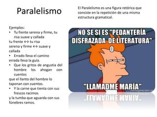 Paralelismo
El Paralelismo es una figura retórica que
consiste en la repetición de una misma
estructura gramatical.
Ejemplos:
• Tu frente serena y firme, tu
risa suave y callada
tu frente ↔ tu risa
serena y firme ↔ suave y
callada
• Errado lleva el camino
errada lleva la guía.
• Que los gritos de angustia del
hombre los ahogan con
cuentos
que el llanto del hombre lo
taponan con cuentos.
• Y la carne que tienta con sus
frescos racimos
y la tumba que aguarda con sus
fúnebres ramos.
 