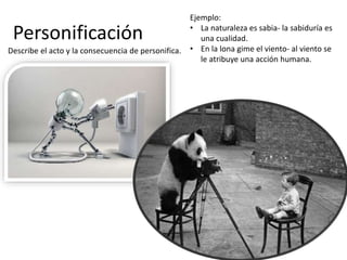 Personificación
Describe el acto y la consecuencia de personifica.
Ejemplo:
• La naturaleza es sabia- la sabiduría es
una cualidad.
• En la lona gime el viento- al viento se
le atribuye una acción humana.
 