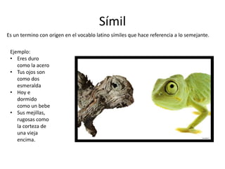 Símil
Es un termino con origen en el vocablo latino símiles que hace referencia a lo semejante.
Ejemplo:
• Eres duro
como la acero
• Tus ojos son
como dos
esmeralda
• Hoy e
dormido
como un bebe
• Sus mejillas,
rugosas como
la corteza de
una vieja
encima.
 