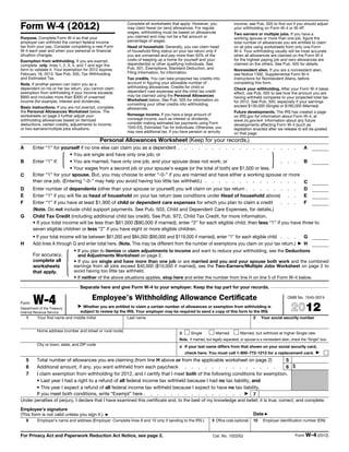 Form W-4 (2012)                                             Complete all worksheets that apply. However, you
                                                            may claim fewer (or zero) allowances. For regular
                                                            wages, withholding must be based on allowances
                                                                                                                             income, see Pub. 505 to find out if you should adjust
                                                                                                                             your withholding on Form W-4 or W-4P.
                                                                                                                             Two earners or multiple jobs. If you have a
Purpose. Complete Form W-4 so that your                     you claimed and may not be a flat amount or                      working spouse or more than one job, figure the
employer can withhold the correct federal income            percentage of wages.                                             total number of allowances you are entitled to claim
tax from your pay. Consider completing a new Form           Head of household. Generally, you can claim head                 on all jobs using worksheets from only one Form
W-4 each year and when your personal or financial           of household filing status on your tax return only if            W-4. Your withholding usually will be most accurate
situation changes.                                          you are unmarried and pay more than 50% of the                   when all allowances are claimed on the Form W-4
Exemption from withholding. If you are exempt,              costs of keeping up a home for yourself and your                 for the highest paying job and zero allowances are
complete only lines 1, 2, 3, 4, and 7 and sign the          dependent(s) or other qualifying individuals. See                claimed on the others. See Pub. 505 for details.
form to validate it. Your exemption for 2012 expires        Pub. 501, Exemptions, Standard Deduction, and                    Nonresident alien. If you are a nonresident alien,
February 18, 2013. See Pub. 505, Tax Withholding            Filing Information, for information.                             see Notice 1392, Supplemental Form W-4
and Estimated Tax.                                          Tax credits. You can take projected tax credits into             Instructions for Nonresident Aliens, before
Note. If another person can claim you as a                  account in figuring your allowable number of                     completing this form.
dependent on his or her tax return, you cannot claim        withholding allowances. Credits for child or                     Check your withholding. After your Form W-4 takes
exemption from withholding if your income exceeds           dependent care expenses and the child tax credit                 effect, use Pub. 505 to see how the amount you are
$950 and includes more than $300 of unearned                may be claimed using the Personal Allowances                     having withheld compares to your projected total tax
income (for example, interest and dividends).               Worksheet below. See Pub. 505 for information on                 for 2012. See Pub. 505, especially if your earnings
                                                            converting your other credits into withholding                   exceed $130,000 (Single) or $180,000 (Married).
Basic instructions. If you are not exempt, complete         allowances.
the Personal Allowances Worksheet below. The                                                                                 Future developments. The IRS has created a page
worksheets on page 2 further adjust your                    Nonwage income. If you have a large amount of                    on IRS.gov for information about Form W-4, at
withholding allowances based on itemized                    nonwage income, such as interest or dividends,                   www.irs.gov/w4. Information about any future
deductions, certain credits, adjustments to income,         consider making estimated tax payments using Form                developments affecting Form W-4 (such as
or two-earners/multiple jobs situations.                    1040-ES, Estimated Tax for Individuals. Otherwise, you           legislation enacted after we release it) will be posted
                                                            may owe additional tax. If you have pension or annuity           on that page.
                                               Personal Allowances Worksheet (Keep for your records.)
A       Enter “1” for yourself if no one else can claim you as a dependent . . . . . . . . . . . . . . . . . .                               A

B       Enter “1” if:    { • You are single and have only one job; or
                           • You are married, have only one job, and your spouse does not work; or
                           • Your wages from a second job or your spouse’s wages (or the total of both) are $1,500 or less.
                                                                                                                                  . . .      B       }
C       Enter “1” for your spouse. But, you may choose to enter “-0-” if you are married and have either a working spouse or more
        than one job. (Entering “-0-” may help you avoid having too little tax withheld.) . . . . . . . . . . . . . .                        C
D       Enter number of dependents (other than your spouse or yourself) you will claim on your tax return . . . . . . . .                    D
E       Enter “1” if you will file as head of household on your tax return (see conditions under Head of household above) . .                E
F       Enter “1” if you have at least $1,900 of child or dependent care expenses for which you plan to claim a credit            . . .      F
        (Note. Do not include child support payments. See Pub. 503, Child and Dependent Care Expenses, for details.)
G       Child Tax Credit (including additional child tax credit). See Pub. 972, Child Tax Credit, for more information.
        • If your total income will be less than $61,000 ($90,000 if married), enter “2” for each eligible child; then less “1” if you have three to
        seven eligible children or less “2” if you have eight or more eligible children.
        • If your total income will be between $61,000 and $84,000 ($90,000 and $119,000 if married), enter “1” for each eligible child . . .   G
H       Add lines A through G and enter total here. (Note. This may be different from the number of exemptions you claim on your tax return.) ▶ H




                             {
                              • If you plan to itemize or claim adjustments to income and want to reduce your withholding, see the Deductions
        For accuracy,           and Adjustments Worksheet on page 2.
        complete all          • If you are single and have more than one job or are married and you and your spouse both work and the combined
        worksheets            earnings from all jobs exceed $40,000 ($10,000 if married), see the Two-Earners/Multiple Jobs Worksheet on page 2 to
        that apply.           avoid having too little tax withheld.
                              • If neither of the above situations applies, stop here and enter the number from line H on line 5 of Form W-4 below.

                                  Separate here and give Form W-4 to your employer. Keep the top part for your records.


Form    W-4
Department of the Treasury
                                         Employee's Withholding Allowance Certificate
                                 ▶ Whether you are entitled to claim a certain number of allowances or exemption from withholding is
                                                                                                                                                                OMB No. 1545-0074


                                                                                                                                                                   2012
Internal Revenue Service           subject to review by the IRS. Your employer may be required to send a copy of this form to the IRS.
    1     Your first name and middle initial                Last name                                                                     2    Your social security number


          Home address (number and street or rural route)
                                                                                         3      Single          Married          Married, but withhold at higher Single rate.
                                                                                         Note. If married, but legally separated, or spouse is a nonresident alien, check the “Single” box.
          City or town, state, and ZIP code
                                                                                         4 If your last name differs from that shown on your social security card,
                                                                                             check here. You must call 1-800-772-1213 for a replacement card. ▶
    5     Total number of allowances you are claiming (from line H above or from the applicable worksheet on page 2)           5
    6     Additional amount, if any, you want withheld from each paycheck . . . . . . . . . . . . . .                          6 $
    7     I claim exemption from withholding for 2012, and I certify that I meet both of the following conditions for exemption.
          • Last year I had a right to a refund of all federal income tax withheld because I had no tax liability, and
          • This year I expect a refund of all federal income tax withheld because I expect to have no tax liability.
          If you meet both conditions, write “Exempt” here . . . . . . . . . . . . . . . ▶ 7
Under penalties of perjury, I declare that I have examined this certificate and, to the best of my knowledge and belief, it is true, correct, and complete.
Employee’s signature
(This form is not valid unless you sign it.)     ▶                                                                                        Date ▶
    8     Employer’s name and address (Employer: Complete lines 8 and 10 only if sending to the IRS.)         9 Office code (optional)    10    Employer identification number (EIN)


For Privacy Act and Paperwork Reduction Act Notice, see page 2.                                                Cat. No. 10220Q                                       Form W-4 (2012)
 