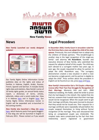 News                                                 Legal Precedent
New Family Launched our newly designed               In December 2010, Family Court in Jerusalem ruled for
website!                                             the first time that a man can adopt the child of his male
                                                     spouse. Previously, the court allowed men to adopt only
                                                     the children of female partners. "This breakthrough is
                                                     another step in the legal recognition of the single-sex
                                                     family" said attorney Irit Rosenblum, founder and
                                                     executive director of New Family, who submitted the
                                                     request for adoption behalf of the couple. The child was
                                                     born abroad to a surrogate mother two years ago. A
                                                     year ago, the couple requested to allow his partner to
                                                     adopt the child. Rosenblum says, “The surrogacy
                                                     phenomenon created a new situation in which a man
                                                     can become a single parent, and his partner is eligible to
                                                     adopt the child”. Press written about the precedent in
Our Family Rights Online Information Center
                                                     English can be found at our site, press here and here.
publishes data on the rights and status of
families in Hebrew, English, Arabic, Russian,
                                                     New Family’s Intervention Got a TA Couple a Marriage
French, Spanish and German. It includes family
                                                     License after Their Two-Year Struggle for Recognition of
rights data and statistics, New Family’s series of
                                                     their Marriage: Moments Hilit and Udi’s 2008
16 family rights guides, an annual family status
                                                     Rabbinical wedding, the Rabbi, asked the bride to prove
report, a dictionary of terms, articles,
                                                     that she had dipped in the mikveh. She replied that she
editorials, videos and a social media bar. View
                                                     had not, unaware that it would mean that their marriage
it in Hebrew here and in English here. Our
                                                     would not be recognized. When the couple went to get
Family Rights Online Information Center in
                                                     their marriage certificate, they were stunned to discover
English will be expanded and re-launched in
                                                     that they would not be issued one. Their requests for a
the coming months.
                                                     marriage certificate were repeatedly refused before the
New Family also launched a blog site press           couple resigned themselves to living without formal
here which features posts from guest bloggers.       recognition of the marriage. They soon discovered that
A new blog site will be launched in English in       being an unregistered couple was intolerable. The
February 2011. Please contact us if you would        simplest tasks were complicated by the fact that their
                                                     relationship wasn’t registered in government
 