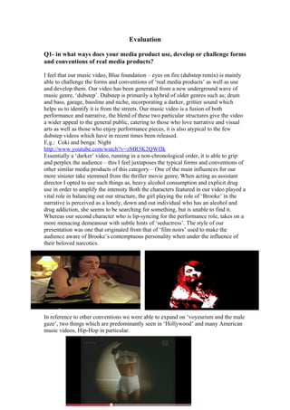 Evaluation

Q1- in what ways does your media product use, develop or challenge forms
and conventions of real media products?

I feel that our music video, Blue foundation – eyes on fire (dubstep remix) is mainly
able to challenge the forms and conventions of ‘real media products’ as well as use
and develop them. Our video has been generated from a new underground wave of
music genre, ‘dubstep’. Dubstep is primarily a hybrid of older genres such as; drum
and bass, garage, bassline and niche, incorporating a darker, grittier sound which
helps us to identify it is from the streets. Our music video is a fusion of both
performance and narrative, the blend of these two particular structures give the video
a wider appeal to the general public, catering to those who love narrative and visual
arts as well as those who enjoy performance pieces, it is also atypical to the few
dubstep videos which have in recent times been released.
E.g.: Coki and benga: Night
http://www.youtube.com/watch?v=zMR5K2QWfJk
Essentially a ‘darker’ video, running in a non-chronological order, it is able to grip
and perplex the audience – this I feel juxtaposes the typical forms and conventions of
other similar media products of this category – One of the main influences for our
more sinister take stemmed from the thriller movie genre, When acting as assistant
director I opted to use such things as, heavy alcohol consumption and explicit drug
use in order to amplify the intensity Both the characters featured in our video played a
vital role in balancing out our structure, the girl playing the role of ‘Brooke’ in the
narrative is perceived as a lonely, down and out individual who has an alcohol and
drug addiction, she seems to be searching for something, but is unable to find it.
Whereas our second character who is lip-syncing for the performance role, takes on a
more menacing demeanour with subtle hints of ‘seductress’. The style of our
presentation was one that originated from that of ‘film noirs’ used to make the
audience aware of Brooke’s contemptuous personality when under the influence of
their beloved narcotics.




In reference to other conventions we were able to expand on ‘voyeurism and the male
gaze’, two things which are predominantly seen in ‘Hollywood’ and many American
music videos, Hip-Hop in particular.
 