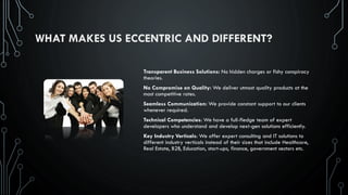 WHAT MAKES US ECCENTRIC AND DIFFERENT?
Transparent Business Solutions: No hidden charges or fishy conspiracy
theories.
No Compromise on Quality: We deliver utmost quality products at the
most competitive rates.
Seamless Communication: We provide constant support to our clients
whenever required.
Technical Competencies: We have a full-fledge team of expert
developers who understand and develop next-gen solutions efficiently.
Key Industry Verticals: We offer expert consulting and IT solutions to
different industry verticals instead of their sizes that include Healthcare,
Real Estate, B2B, Education, start-ups, finance, government sectors etc.
 