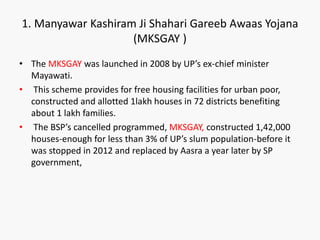 • The MKSGAY was launched in 2008 by UP’s ex-chief minister
Mayawati.
• This scheme provides for free housing facilities for urban poor,
constructed and allotted 1lakh houses in 72 districts benefiting
about 1 lakh families.
• The BSP’s cancelled programmed, MKSGAY, constructed 1,42,000
houses-enough for less than 3% of UP’s slum population-before it
was stopped in 2012 and replaced by Aasra a year later by SP
government,
1. Manyawar Kashiram Ji Shahari Gareeb Awaas Yojana
(MKSGAY )
 