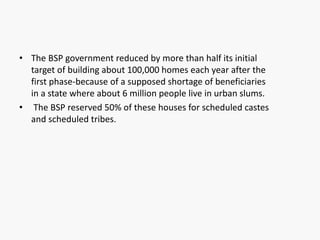 • The BSP government reduced by more than half its initial
target of building about 100,000 homes each year after the
first phase-because of a supposed shortage of beneficiaries
in a state where about 6 million people live in urban slums.
• The BSP reserved 50% of these houses for scheduled castes
and scheduled tribes.
 