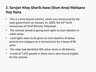 • This is a time bound scheme, which was announced by the
state government on January 15, 2009, the 53rd birth
anniversary of Chief Minister Mayawati.
• The scheme aimed at giving land rights to slum dwellers in
urban areas.
• Land rights were to be given to slum dwellers of below
poverty line category on a normal price for a lease of 90
years.
• The state had identified 305 urban slums in 30 districts.
• A total of 7,072 people in these slums were found eligible
for the scheme.
2. Sarvjan Hitay Gharib Awas (Slum Area) Maliqana
Haq Yojna
 
