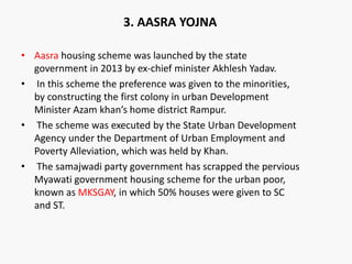 • Aasra housing scheme was launched by the state
government in 2013 by ex-chief minister Akhlesh Yadav.
• In this scheme the preference was given to the minorities,
by constructing the first colony in urban Development
Minister Azam khan’s home district Rampur.
• The scheme was executed by the State Urban Development
Agency under the Department of Urban Employment and
Poverty Alleviation, which was held by Khan.
• The samajwadi party government has scrapped the pervious
Myawati government housing scheme for the urban poor,
known as MKSGAY, in which 50% houses were given to SC
and ST.
3. AASRA YOJNA
 