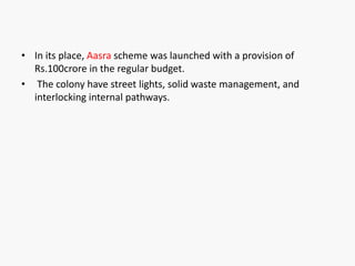 • In its place, Aasra scheme was launched with a provision of
Rs.100crore in the regular budget.
• The colony have street lights, solid waste management, and
interlocking internal pathways.
 