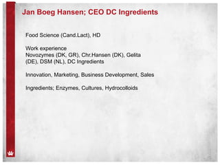 Jan Boeg Hansen; CEO DC Ingredients
Food Science (Cand.Lact), HD
Work experience
Novozymes (DK, GR), Chr.Hansen (DK), Gelita
(DE), DSM (NL), DC Ingredients
Innovation, Marketing, Business Development, Sales
Ingredients; Enzymes, Cultures, Hydrocolloids
 
