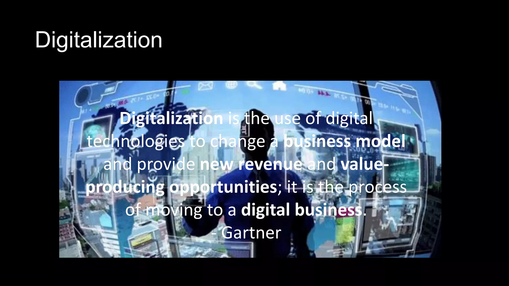 Digitalization
Digitalization is the use of digital
technologies to change a business model
and provide new revenue and value-
producing opportunities; it is the process
of moving to a digital business.
- Gartner
 