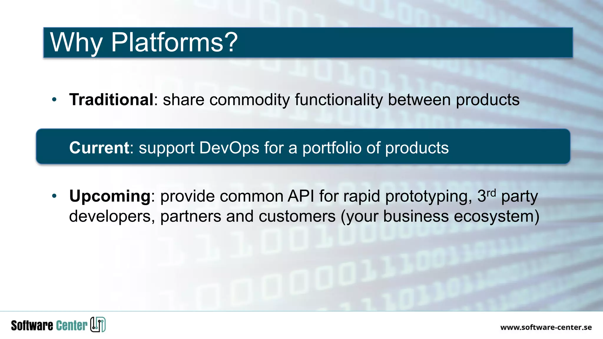 • Traditional: share commodity functionality between products
• Current: support DevOps for a portfolio of products
• Upcoming: provide common API for rapid prototyping, 3rd party
developers, partners and customers (your business ecosystem)
Why Platforms?
 