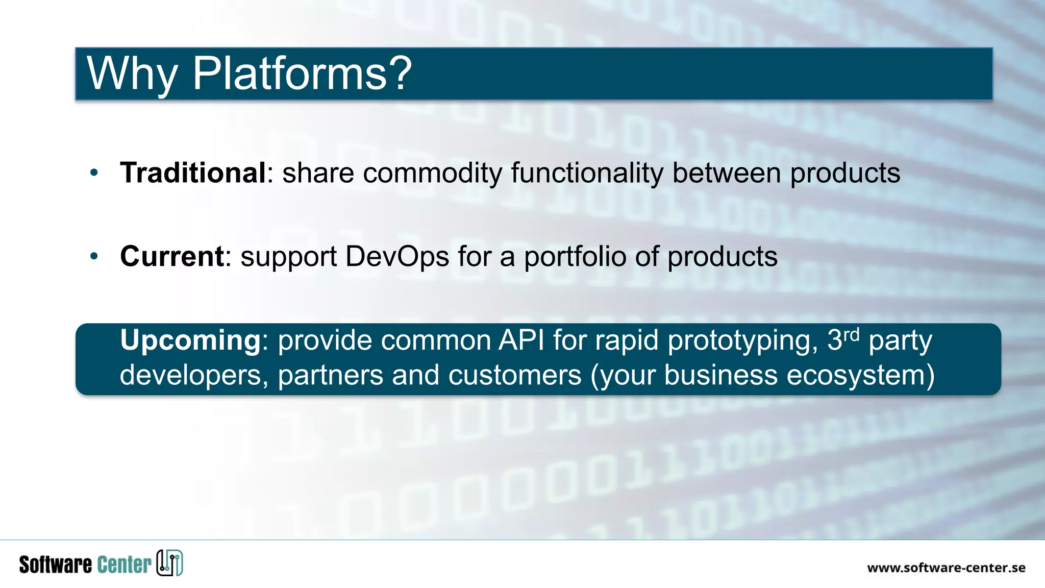 • Traditional: share commodity functionality between products
• Current: support DevOps for a portfolio of products
• Upcoming: provide common API for rapid prototyping, 3rd party
developers, partners and customers (your business ecosystem)
Why Platforms?
 