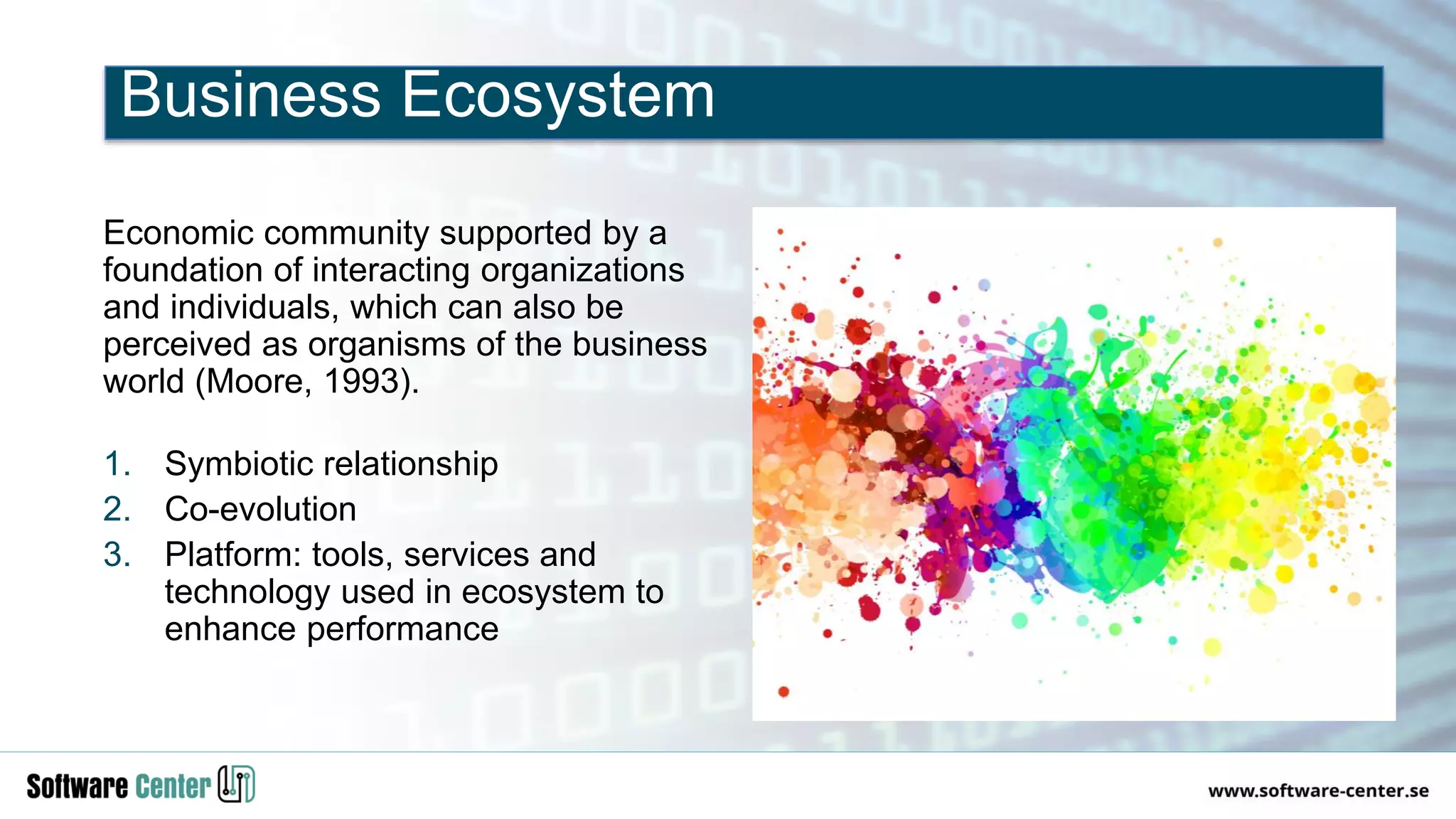 Economic community supported by a
foundation of interacting organizations
and individuals, which can also be
perceived as organisms of the business
world (Moore, 1993).
1. Symbiotic relationship
2. Co-evolution
3. Platform: tools, services and
technology used in ecosystem to
enhance performance
Business Ecosystem
 
