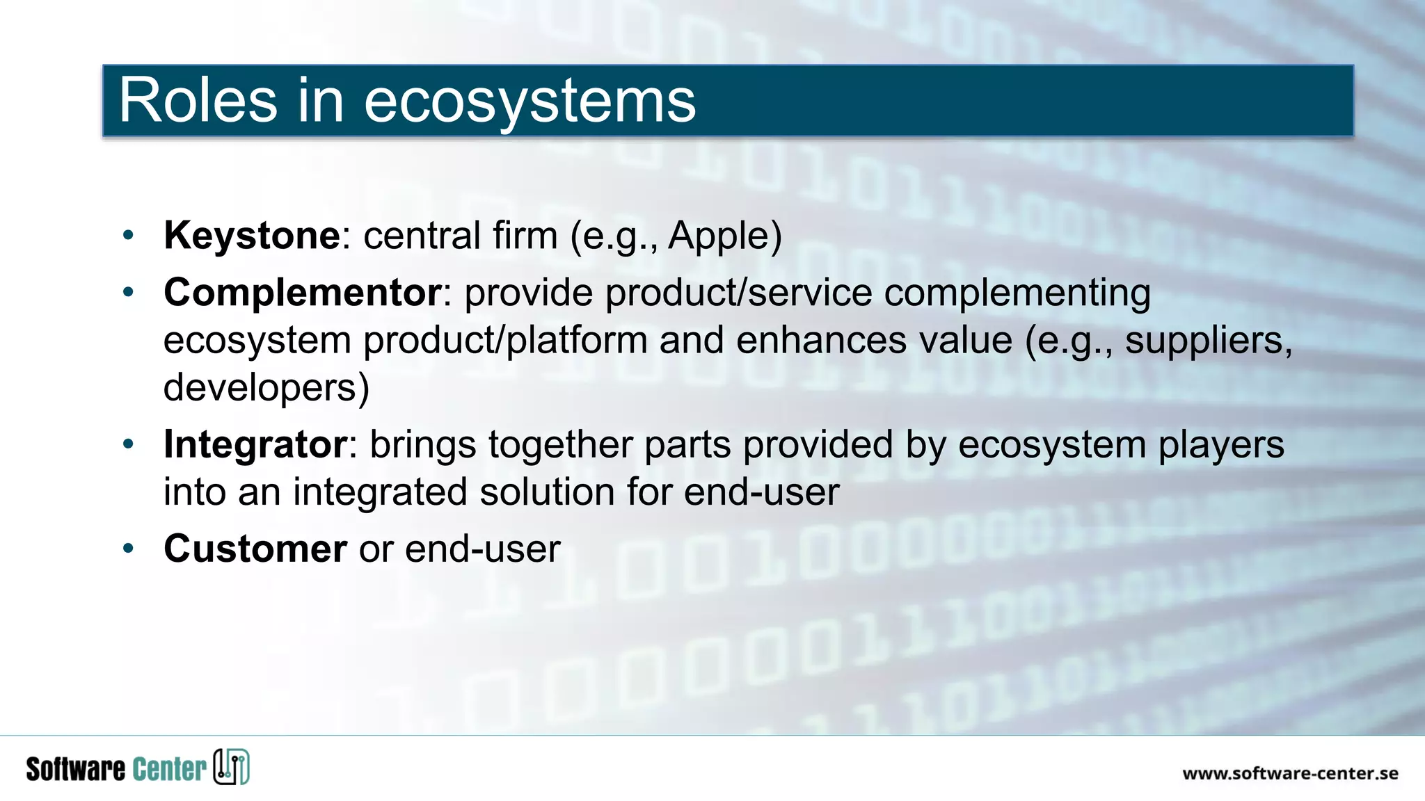• Keystone: central firm (e.g., Apple)
• Complementor: provide product/service complementing
ecosystem product/platform and enhances value (e.g., suppliers,
developers)
• Integrator: brings together parts provided by ecosystem players
into an integrated solution for end-user
• Customer or end-user
Roles in ecosystems
 