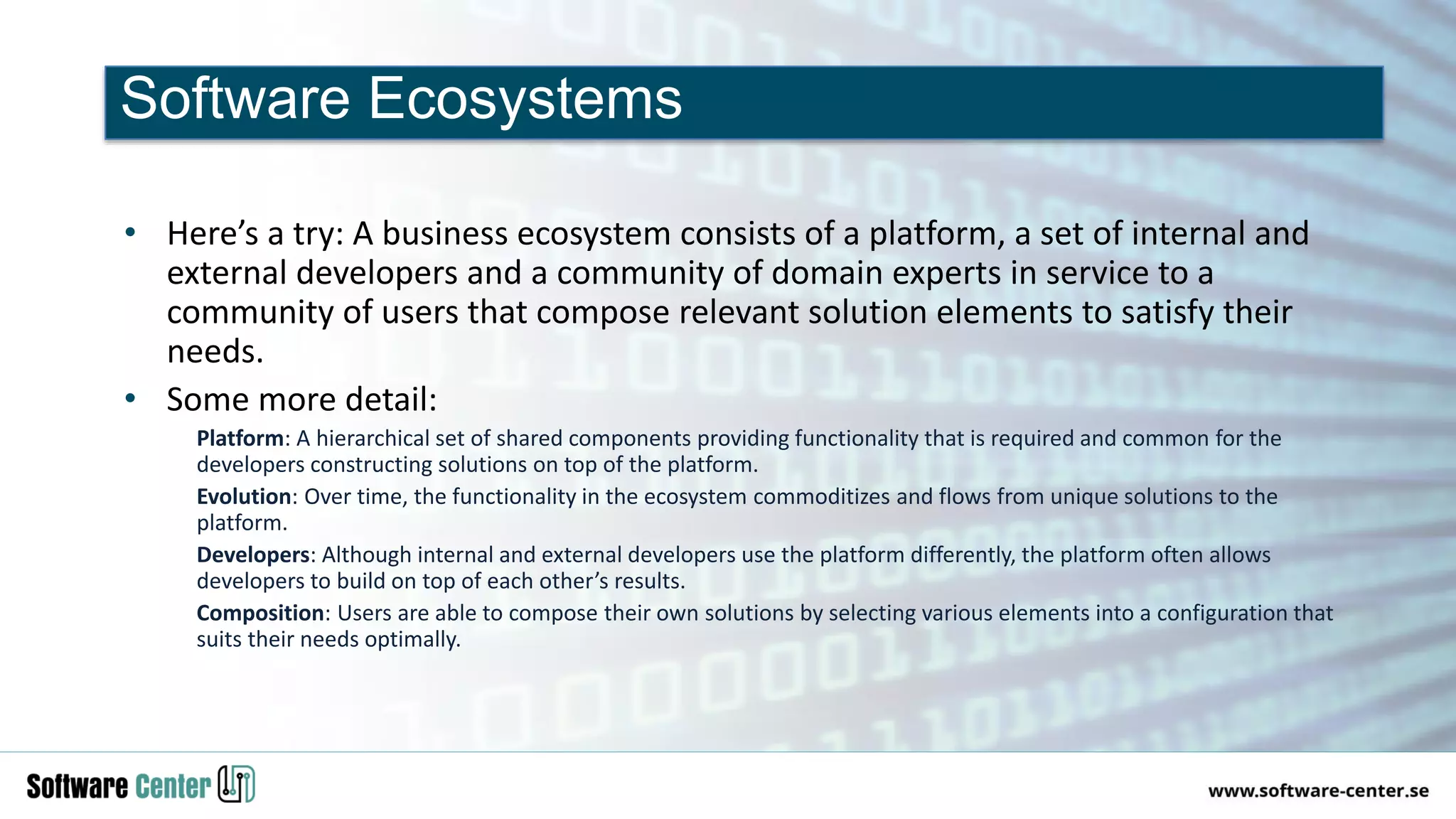 • Here’s a try: A business ecosystem consists of a platform, a set of internal and
external developers and a community of domain experts in service to a
community of users that compose relevant solution elements to satisfy their
needs.
• Some more detail:
Platform: A hierarchical set of shared components providing functionality that is required and common for the
developers constructing solutions on top of the platform.
Evolution: Over time, the functionality in the ecosystem commoditizes and flows from unique solutions to the
platform.
Developers: Although internal and external developers use the platform differently, the platform often allows
developers to build on top of each other’s results.
Composition: Users are able to compose their own solutions by selecting various elements into a configuration that
suits their needs optimally.
Software Ecosystems
 