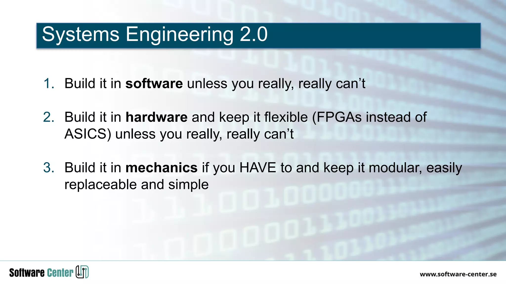 1. Build it in software unless you really, really can’t
2. Build it in hardware and keep it flexible (FPGAs instead of
ASICS) unless you really, really can’t
3. Build it in mechanics if you HAVE to and keep it modular, easily
replaceable and simple
Systems Engineering 2.0
 