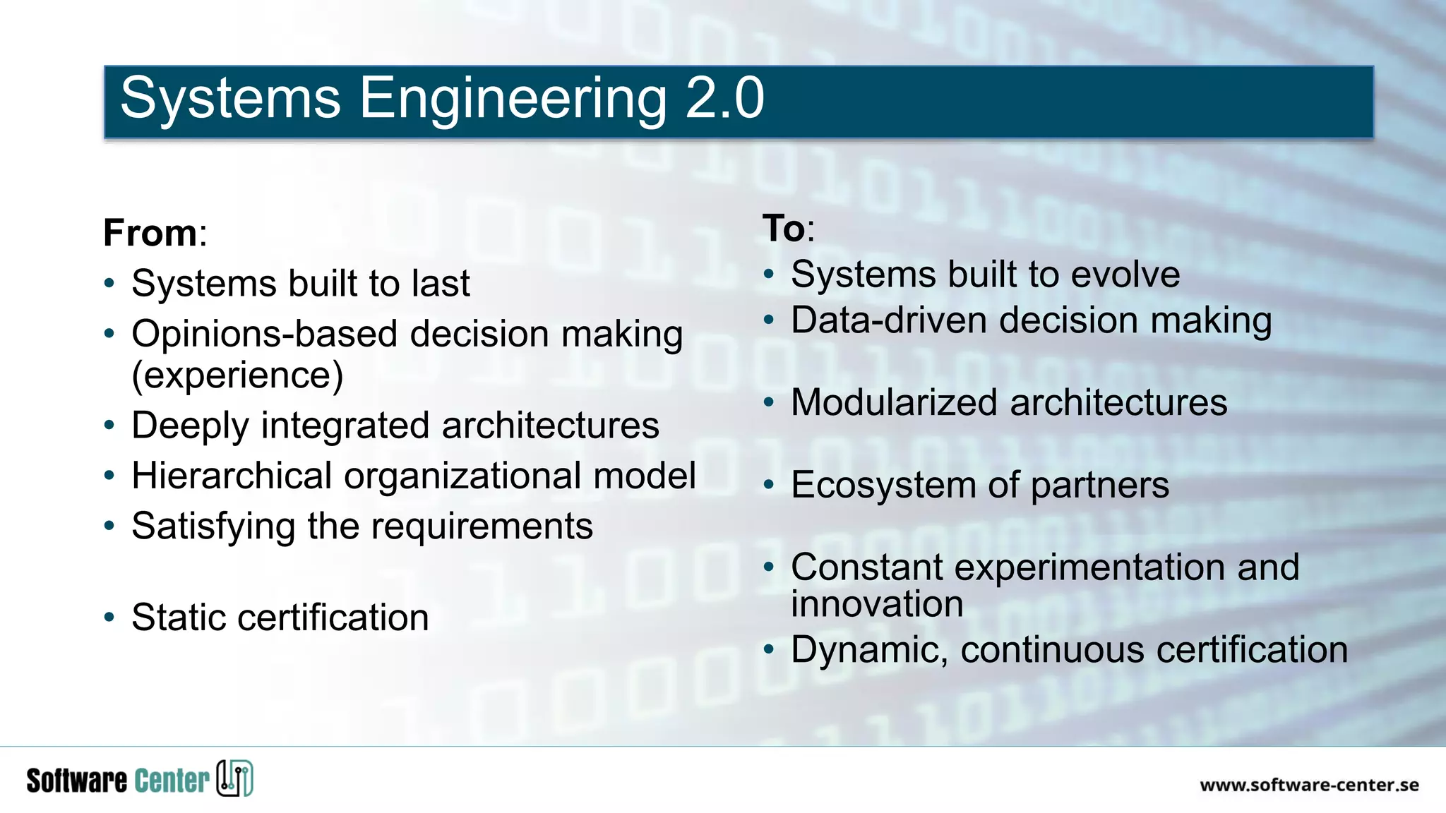 From:
• Systems built to last
• Opinions-based decision making
(experience)
• Deeply integrated architectures
• Hierarchical organizational model
• Satisfying the requirements
• Static certification
To:
• Systems built to evolve
• Data-driven decision making
• Modularized architectures
• Ecosystem of partners
• Constant experimentation and
innovation
• Dynamic, continuous certification
Systems Engineering 2.0
 