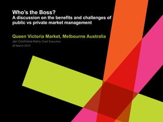 JAN COCHRANE-HARRY
Who’s the Boss?: A Discussion of
the Benefits and Challenges of
Public vs. Private Market
Management
CEO
Queen Victoria Market
 