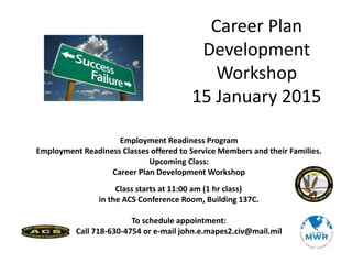 Employment Readiness Program
Employment Readiness Classes offered to Service Members and their Families.
Upcoming Class:
Career Plan Development Workshop
Class starts at 11:00 am (1 hr class)
in the ACS Conference Room, Building 137C.
To schedule appointment:
Call 718-630-4754 or e-mail john.e.mapes2.civ@mail.mil
Career Plan
Development
Workshop
15 January 2015
 