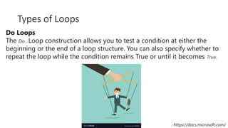 Types of Loops
Do Loops
The Do...Loop construction allows you to test a condition at either the
beginning or the end of a loop structure. You can also specify whether to
repeat the loop while the condition remains True or until it becomes True.
.-https://docs.microsoft.com/
 