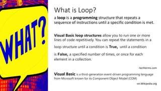 What is Loop?
a loop is a programming structure that repeats a
sequence of instructions until a specific condition is met.
Visual Basic loop structures allow you to run one or more
lines of code repetitively. You can repeat the statements in a
loop structure until a condition is True, until a condition
is False, a specified number of times, or once for each
element in a collection.
-techterms.com
Visual Basic is a third-generation event-driven programming language
from Microsoft known for its Component Object Model (COM)
-en.Wikipedia.org
 